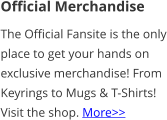 Official Merchandise The Official Fansite is the only place to get your hands on exclusive merchandise! From Keyrings to Mugs & T-Shirts! Visit the shop. More>>