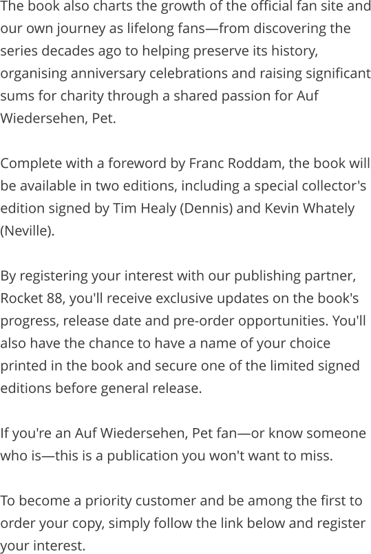 The book also charts the growth of the official fan site and our own journey as lifelong fans—from discovering the series decades ago to helping preserve its history, organising anniversary celebrations and raising significant sums for charity through a shared passion for Auf Wiedersehen, Pet.  Complete with a foreword by Franc Roddam, the book will be available in two editions, including a special collector's edition signed by Tim Healy (Dennis) and Kevin Whately (Neville).  By registering your interest with our publishing partner, Rocket 88, you'll receive exclusive updates on the book's progress, release date and pre-order opportunities. You'll also have the chance to have a name of your choice printed in the book and secure one of the limited signed editions before general release.  If you're an Auf Wiedersehen, Pet fan—or know someone who is—this is a publication you won't want to miss.  To become a priority customer and be among the first to order your copy, simply follow the link below and register your interest.