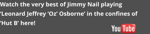 Watch the very best of Jimmy Nail playing  �Leonard Jeffrey �Oz� Osborne� in the confines of �Hut B� here!
